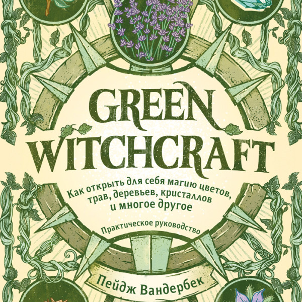 Green Witchcraft. Как открыть для себя магию цветов, трав, деревьев, кристаллов и многое другое. Практическое руководство